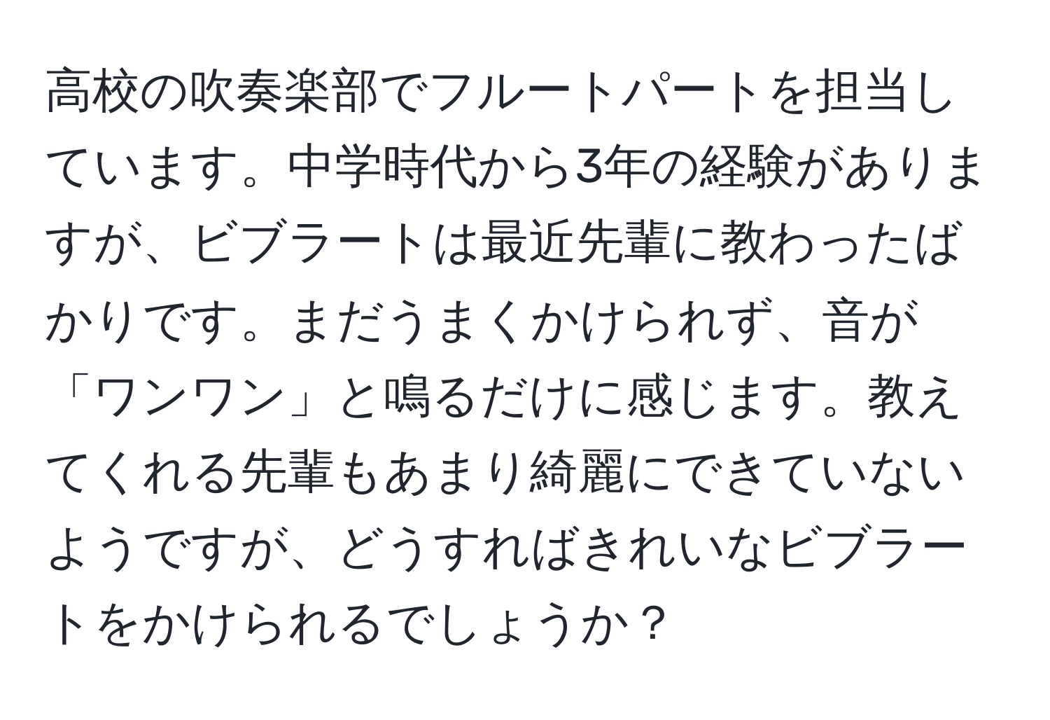 高校の吹奏楽部でフルートパートを担当しています。中学時代から3年の経験がありますが、ビブラートは最近先輩に教わったばかりです。まだうまくかけられず、音が「ワンワン」と鳴るだけに感じます。教えてくれる先輩もあまり綺麗にできていないようですが、どうすればきれいなビブラートをかけられるでしょうか？