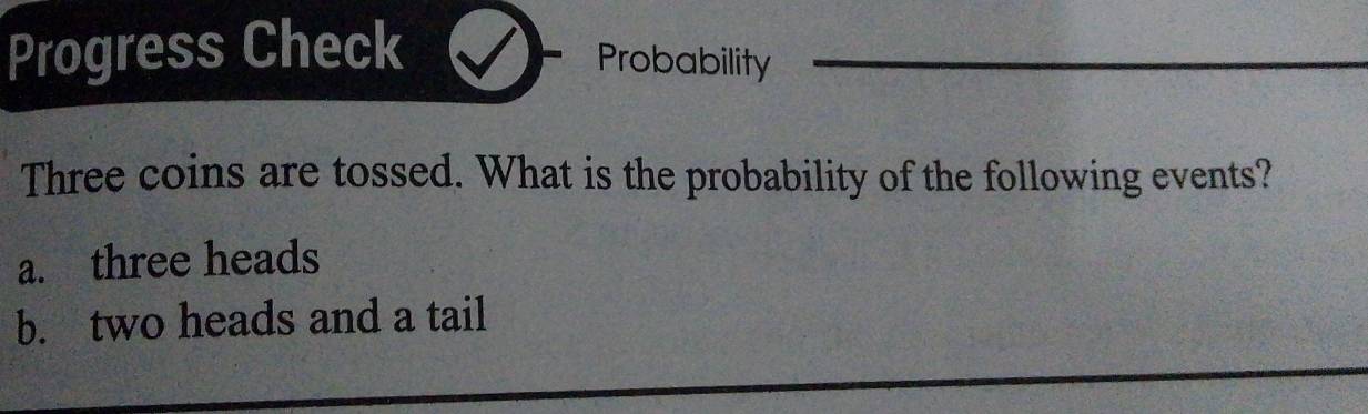 Progress Check 
Probability 
Three coins are tossed. What is the probability of the following events? 
a. three heads 
b. two heads and a tail