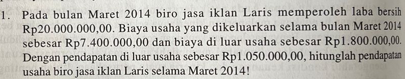 Pada bulan Maret 2014 biro jasa iklan Laris memperoleh laba bersih
Rp20.000.000,00. Biaya usaha yang dikeluarkan selama bulan Maret 2014
sebesar Rp7.400.000,00 dan biaya di luar usaha sebesar Rp1.800.000,00. 
Dengan pendapatan di luar usaha sebesar Rp1.050.000,00, hitunglah pendapatan 
usaha biro jasa iklan Laris selama Maret 2014!