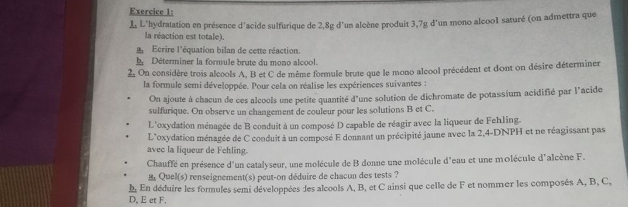 L'hydratation en présence d’acide sulfurique de 2,8g d’un alcène produit 3,7g d’un mono alcoo1 saturé (on admettra que 
la réaction est totale). 
Ecrire l'équation bilan de cette réaction. 
b Déterminer la formule brute du mono alcool. 
2. On considère trois alcools A, B et C de même formule brute que le mono alcool précédent et dont on désire déterminer 
la formule semi développée. Pour cela on réalise les expériences suivantes : 
On ajoute à chacun de ces alcools une petite quantité d'une solution de dichromate de potassium acidifié par l'acide 
sulfurique. On observe un changement de couleur pour les solutions B et C. 
L’oxydation ménagée de B conduit à un composé D capable de réagir avec la liqueur de Fehling. 
L'oxydation ménagée de C conduit à un composé E donnant un précipité jaune avec la 2,4-DNPH et ne réagissant pas 
avec la liqueur de Fehling. 
Chauffé en présence d'un catalyseur, une molécule de B donne une molécule d'eau et une molécule d'alcène F. 
a. Quel(s) renseignement(s) peut-on déduire de chacun des tests ? 
b. En déduire les formules semi développées des alcools A, B, et C ainsi que celle de F et nommer les composés A, B, C, 
D, E et F,