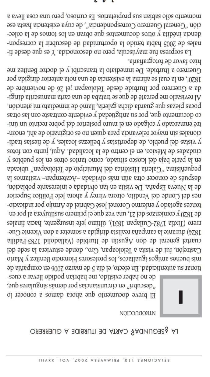 RELACIONES 110, PRIMAVERA 2007, VOL. XXVIII
LA ¿SEGUNDA? CARTA DE ITURBIDE A GUERRERO
NTRODUCCIÓN
| El breve documento que ahora damos a conocer lo
'descubrí'' en circunstancias por demás singulares que,
de no haber existido, me habrían podido llevar a cues-
tionar su autenticidad. En efecto, el día 5 de marzo 2006 en compañía de
mis buenos amigos igualtacos, los profesores Florencio Benítez y Mario
Castrejón, fui de visita a Teloloapan, Gro., donde estuviera la sede del
cuartel general de don Agustín de Iturbide (Valladolid 1783-Padilla
1824) durante la campaña realista dirigida a someter a don Vicente Gue-
rrero (Tixtla 1782-Cuilapan 1831), último jefe insurgente, hacia finales
de 1820 y comienzos del 21, una vez que el primero sustituyera al por en-
tonces agotado y enfermo Coronel José Gabriel de Armijo por indicacio-
nes del Conde del Vendito, otrora virrey y ahora Jefe Político Superior
de la Nueva España. De visita en tan olvidada e interesante población,
después de conocer otra aún más olvidada -Acatempan- visitamos la
pequeñísima “Galería Histórica del Municipio de Teloloapan” ubicada
en la parte baja del kiosco situado, como tantos otros en los pueblos y
ciudades de México, en el centro de la localidad. Aquí, junto con fotos
y vistas del pueblo, de deportistas y bellezas locales, y de fiestas tradi-
cionales sin mayor relevancia para quien no es originario de ahí, encon-
tré enmarcado y colgado en el muro posterior del pobre recinto un úni-
co documento que, por su antigüedad y evidente contraste con las otras
pocas piezas que guarda dicha galería, llamó de inmediato mi atención.
Al revisarlo me percaté de que se trataba de una carta manuscrita dirigi-
da a Guerrero por Iturbide desde Teloloapan ¡el 26 de noviembre de
1820!, en la cual se afirma la existencia de una nota anterior dirigida por
Guerrero a Iturbide. De inmediato la transcribí y el doctor Benítez me
hizo favor de fotografiarla.
La sorpresa fue mayúscula, pero no desconocida. Y es que desde fi-
nales de 2005 había tenido la oportunidad de descubrir la correspon-
dencia inédita y otros documentos que obran en los tomos de la colec-
ción “General Guerrero Correspondencia”, de cuya existencia hasta ese
momento sólo sabían sus propietarios. Es curioso, pero una cosa lleva a