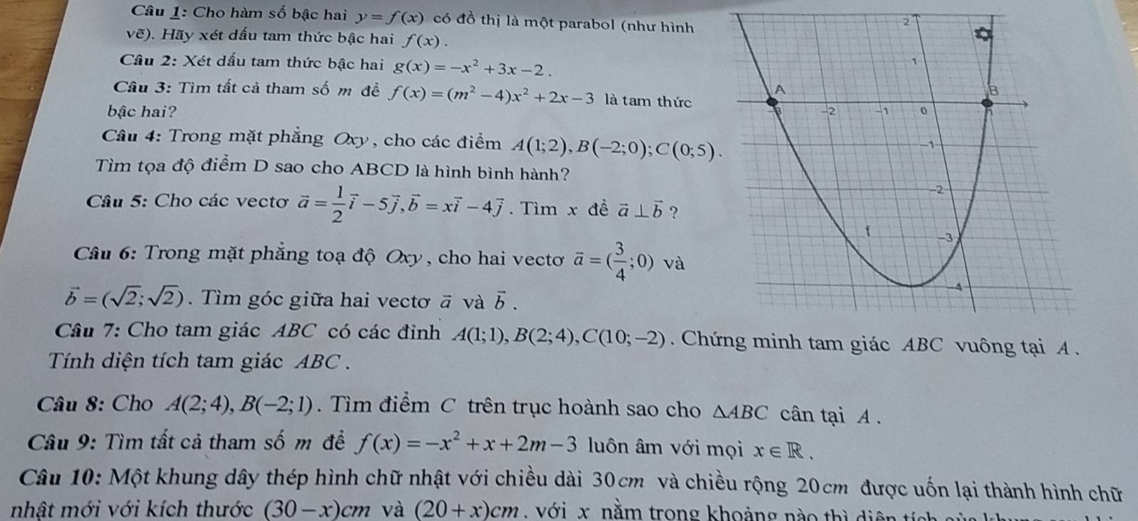 Cho hàm số bậc hai y=f(x) có đồ thị là một parabol (như hình
vẽ). Hãy xét dấu tam thức bậc hai f(x).
Cầu 2: Xét dấu tam thức bậc hai g(x)=-x^2+3x-2.
Câu 3: Tìm tất cả tham số m đề f(x)=(m^2-4)x^2+2x-3 là tam thức
bậc hai? 
Cầu 4: Trong mặt phẳng Oxy, cho các điểm A(1;2),B(-2;0);C(0;5).
Tìm tọa độ điểm D sao cho ABCD là hình bình hành?
Câu 5: Cho các vecto vector a= 1/2 vector i-5vector j,vector b=xvector i-4vector j. Tìm x đề vector a⊥ vector b ?
Câu 6: Trong mặt phẳng toạ độ Oxy, cho hai vecto overline a=( 3/4 ;0) và
vector b=(sqrt(2);sqrt(2)). Tìm góc giữa hai vectơ ā và vector b.
Câu 7: Cho tam giác ABC có các đỉnh A(1;1),B(2;4),C(10;-2). ChứC vuông tại A .
Tính diện tích tam giác ABC .
Câu 8: Cho A(2;4),B(-2;1).  Tìm điểm C trên trục hoành sao cho △ ABC cân tại A .
Câu 9: Tìm tất cả tham số m đề f(x)=-x^2+x+2m-3 luôn âm với mọi x∈ R.
Câu 10: Một khung dây thép hình chữ nhật với chiều dài 30cm và chiều rộng 20cm được uốn lại thành hình chữ
nhật mới với kích thước (30-x)cm và (20+x)cm với x. nằm trong khoảng nào thì diện tích