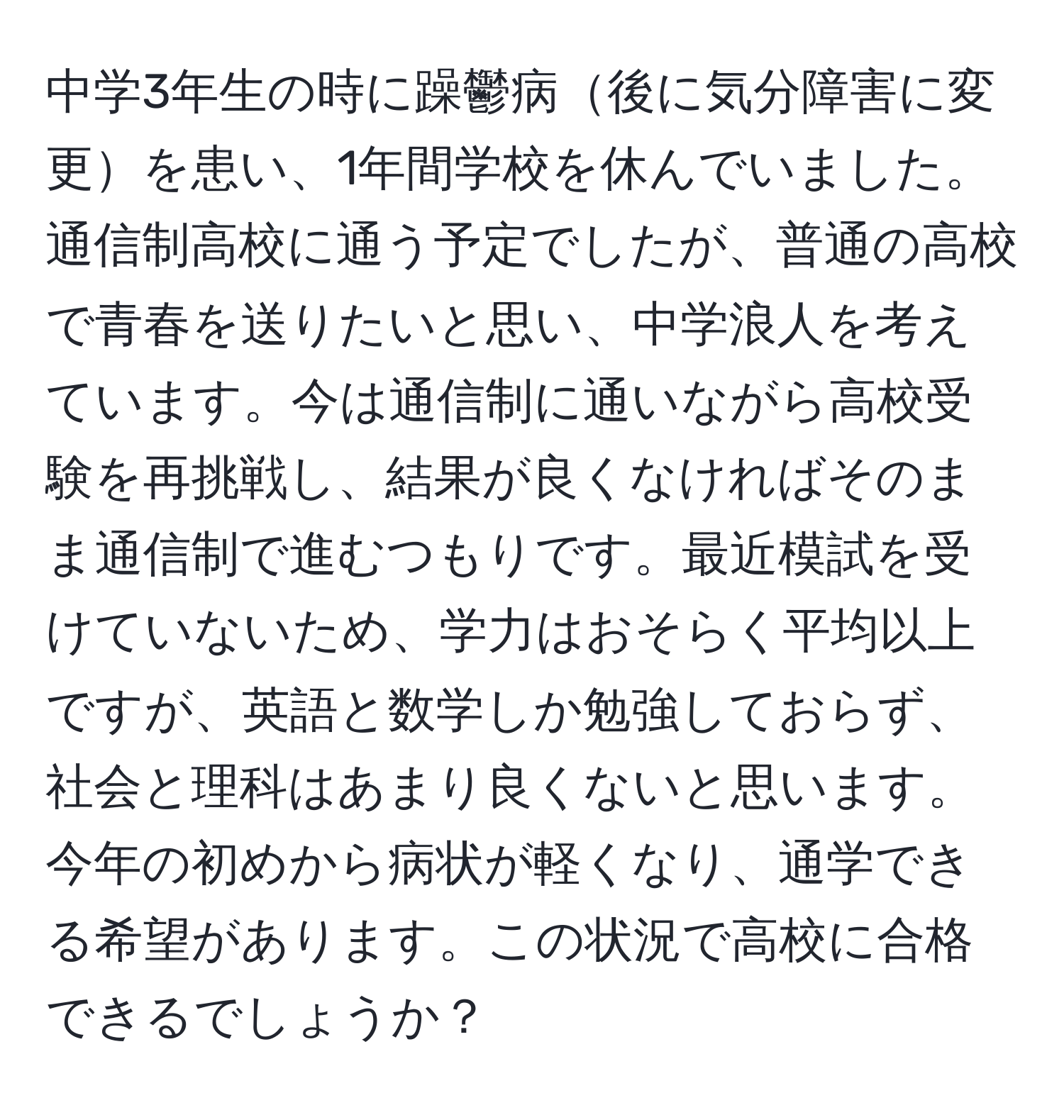 中学3年生の時に躁鬱病後に気分障害に変更を患い、1年間学校を休んでいました。通信制高校に通う予定でしたが、普通の高校で青春を送りたいと思い、中学浪人を考えています。今は通信制に通いながら高校受験を再挑戦し、結果が良くなければそのまま通信制で進むつもりです。最近模試を受けていないため、学力はおそらく平均以上ですが、英語と数学しか勉強しておらず、社会と理科はあまり良くないと思います。今年の初めから病状が軽くなり、通学できる希望があります。この状況で高校に合格できるでしょうか？