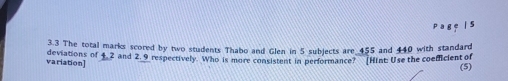 3.3 The total marks scored by two students Thabo and Glen in 5 subjects are 455 and 440 with standard 
variation] deviations of 4.2 and 2. 9 respectively. Who is more consistent in performance? [Hint: Use the coefficient of 
(5)