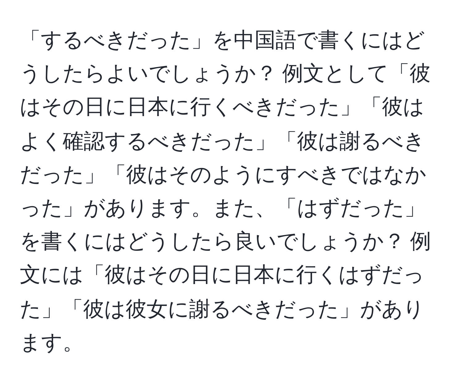 「するべきだった」を中国語で書くにはどうしたらよいでしょうか？ 例文として「彼はその日に日本に行くべきだった」「彼はよく確認するべきだった」「彼は謝るべきだった」「彼はそのようにすべきではなかった」があります。また、「はずだった」を書くにはどうしたら良いでしょうか？ 例文には「彼はその日に日本に行くはずだった」「彼は彼女に謝るべきだった」があります。