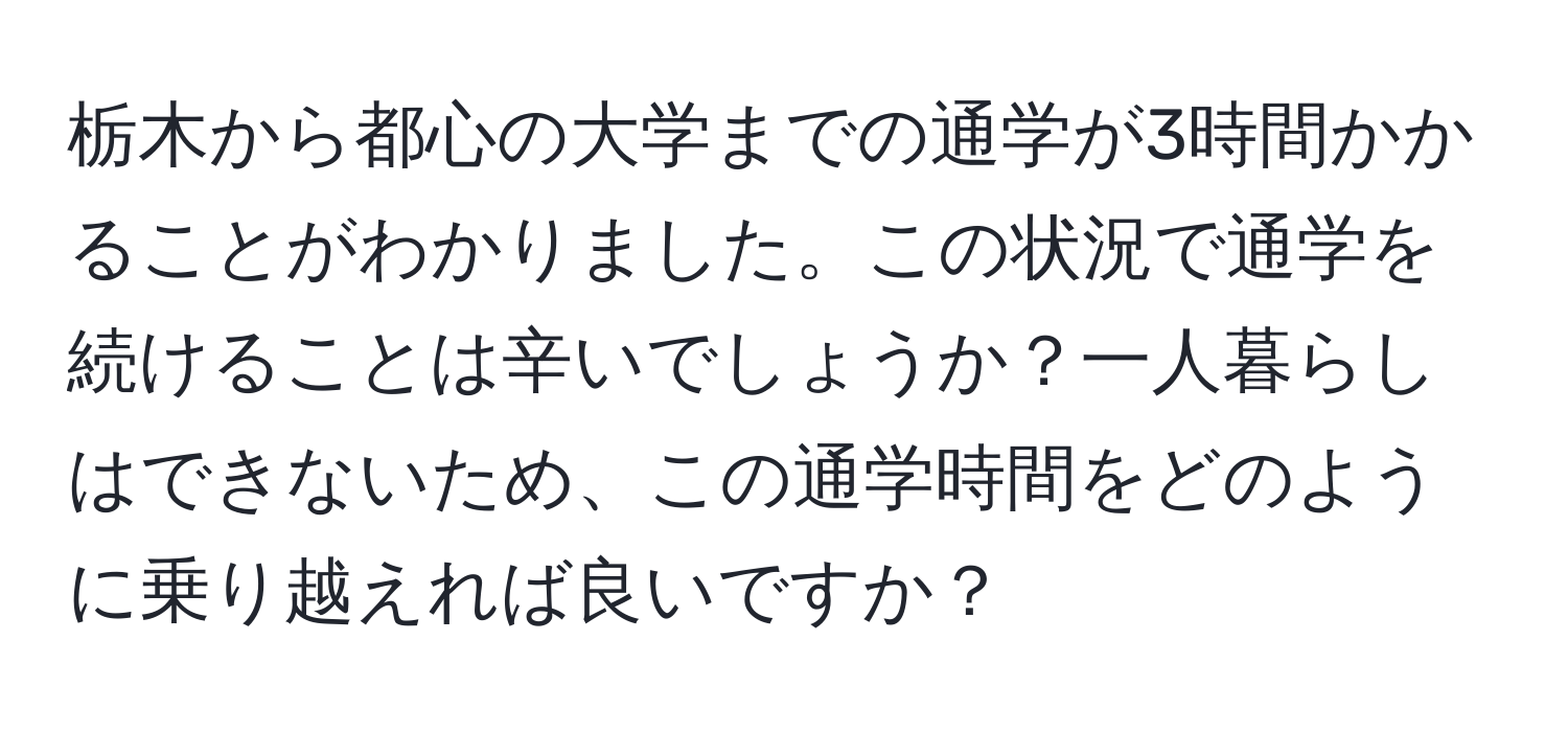 栃木から都心の大学までの通学が3時間かかることがわかりました。この状況で通学を続けることは辛いでしょうか？一人暮らしはできないため、この通学時間をどのように乗り越えれば良いですか？