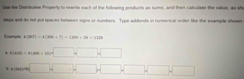 Use the Distributive Property to rewrite each of the following products as sums, and then calculate the value, as sh 
steps and do not put spaces between signs or numbers. Type addends in numerical order like the example shown 
Example: 4(307)=4(300+7)=1200+28=1228
a 9(410)=9(400+10)=□ +□ =□
b 6(592)=6(□ +□ +□ )=□ +□ +□ =□