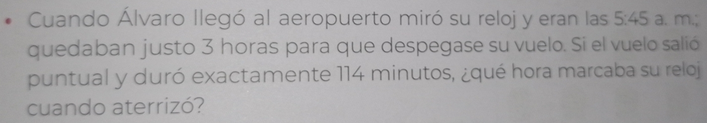 Cuando Álvaro llegó al aeropuerto miró su reloj y eran las 5:45 a. m.; 
quedaban justo 3 horas para que despegase su vuelo. Si el vuelo salió 
puntual y duró exactamente 114 minutos, ¿qué hora marcaba su reloj 
cuando aterrizó?