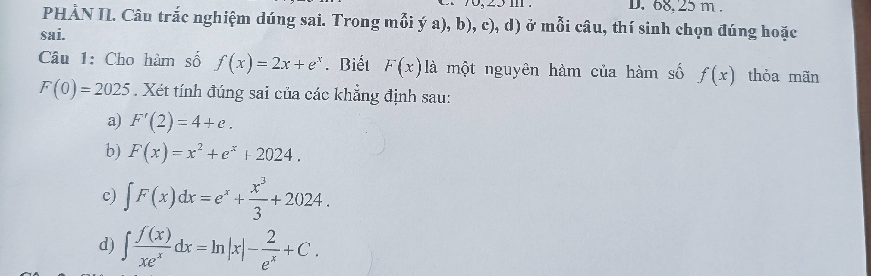 68, 25 m.
PHẢN II. Câu trắc nghiệm đúng sai. Trong mỗi ý a), b), c), d) ở mỗi câu, thí sinh chọn đúng hoặc
sai.
Câu 1: Cho hàm số f(x)=2x+e^x. Biết F(x) là một nguyên hàm của hàm số f(x) thỏa mãn
F(0)=2025. Xét tính đúng sai của các khẳng định sau:
a) F'(2)=4+e. 
b) F(x)=x^2+e^x+2024.
c) ∈t F(x)dx=e^x+ x^3/3 +2024.
d) ∈t  f(x)/xe^x dx=ln |x|- 2/e^x +C.