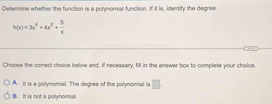 Determine whether the function is a polynomial function. If it is, identify the degree.
h(x)=3x^4+4x^2+ 5/x 
Choose the correct choice below and, if necessary, fill in the answer box to complete your choice.
A. It is a polynomial. The degree of the polynomial is □ .
B. It is not a polynomial.