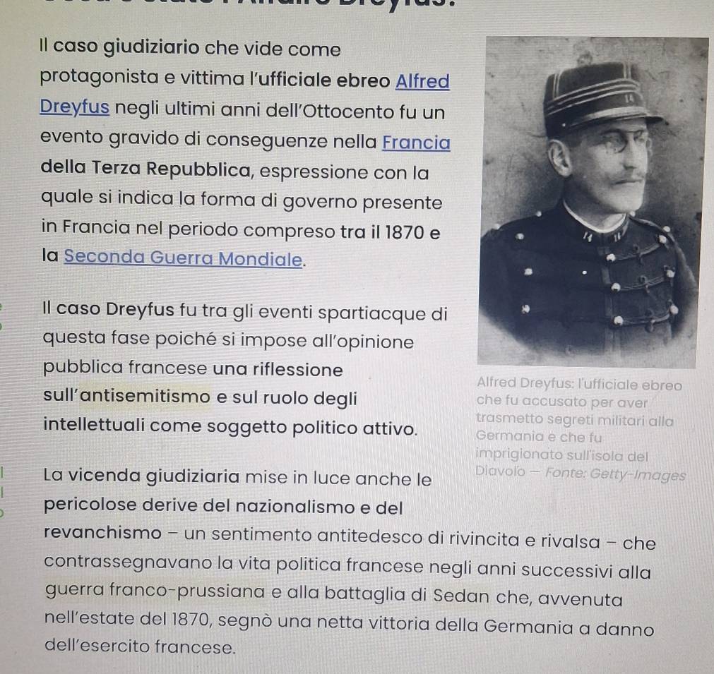 Il caso giudiziario che vide come 
protagonista e vittima l’ufficiale ebreo Alfred 
Dreyfus negli ultimi anni dell’Ottocento fu un 
evento gravido di conseguenze nella Francia 
della Terza Repubblica, espressione con la 
quale si indica la forma di governo presente 
in Francia nel periodo compreso tra il 1870 e 
la Seconda Guerra Mondiale. 
Il caso Dreyfus fu tra gli eventi spartiacque di 
questa fase poiché si impose all'opinione 
pubblica francese una riflessione 
Alfred Dreyfus: l'ufficiale ebreo 
sull’antisemitismo e sul ruolo degli che fu accusato per aver 
trasmetto segreti militari alla 
intellettuali come soggetto politico attivo. Germania e che fu 
imprigionato sull'ísola del 
La vicenda giudiziaria mise in luce anche le 
Diavoïo — Fonte: Getty-Images 
pericolose derive del nazionalismo e del 
revanchismo - un sentimento antitedesco di rivincita e rivalsa - che 
contrassegnavano la vita politica francese negli anni successivi alla 
guerra franco-prussiana e alla battaglia di Sedan che, avvenuta 
nell’estate del 1870, segnò una netta vittoria della Germania a danno 
dell’esercito francese.