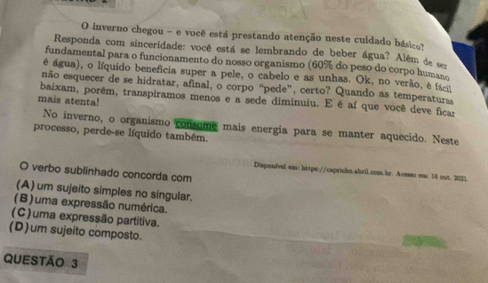 inverno chegou - e você está prestando atenção neste cuidado básico?
Responda com sinceridade: você está se lembrando de beber água? Além de se
fundamental para o funcionamento do nosso organismo (60% do peso do corpo humano
é água), o líquido benefícia super a pele, o cabelo e as unhas. Ok, no verão, é fác
não esquecer de se hidratar, afinal, o corpo “pede”, certo? Quando as temperaturas
baixam, porém, transpiramos menos e a sede diminuiu. E é aí que você deve ficar
mais atenta!
No inverno, o organismo consome mais energia para se manter aquecido. Neste
processo, perde-se líquido também.
O verbo sublinhado concorda com
Disponfvel em: https://capricho.abril.com.br. Acesso em: 16 cut. 2021.
(A) um sujeito simples no singular.
(B)uma expressão numérica.
(C)uma expressão partitiva.
(D)um sujeito composto.
QUESTÃo 3