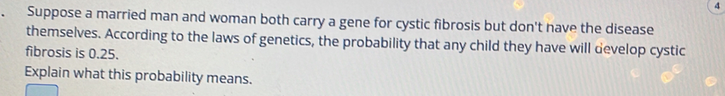 Suppose a married man and woman both carry a gene for cystic fibrosis but don't have the disease 
themselves. According to the laws of genetics, the probability that any child they have will develop cystic 
fibrosis is 0.25. 
Explain what this probability means.