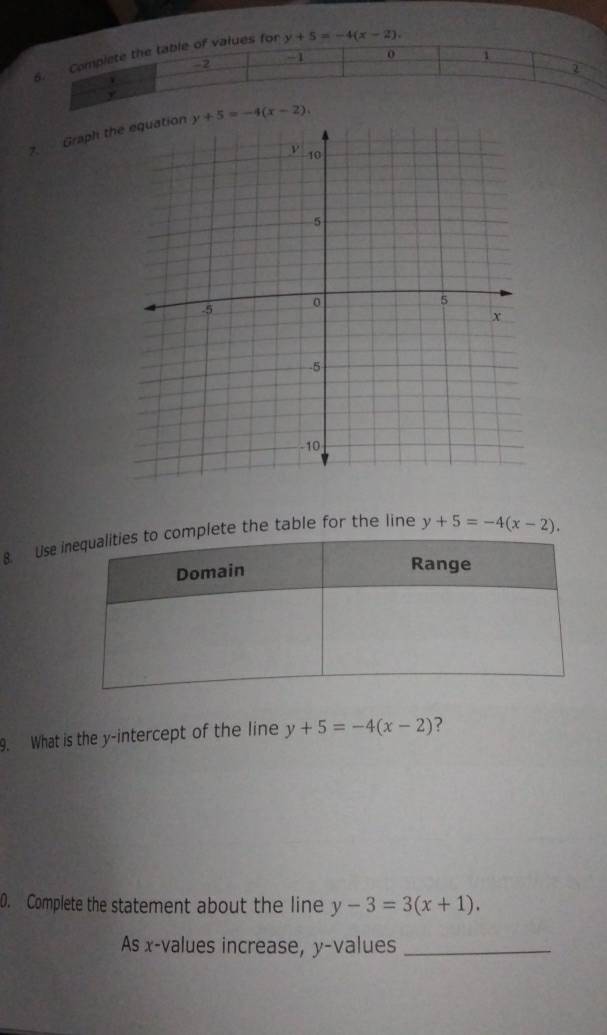 Complete the table of values for y+5=-4(x-2).
0 1
-2
v
y
7. Graph the y+5=-4(x-2). 
8. Use ete the table for the line y+5=-4(x-2). 
9. What is the y-intercept of the line y+5=-4(x-2) ? 
0. Complete the statement about the line y-3=3(x+1). 
As x -values increase, y -values_