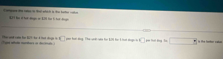 Compare the rates to find which is the better value.
$21 for 4 hot dogs or $26 for 5 hot dogs 
The unit rate for $21 for 4 hot dogs is $□ per hot dog. The unit rate for $26 for 5 hot dogs is $_  per hot dog. So, □ is the better value. 
(Type whole numbers or decimals.)