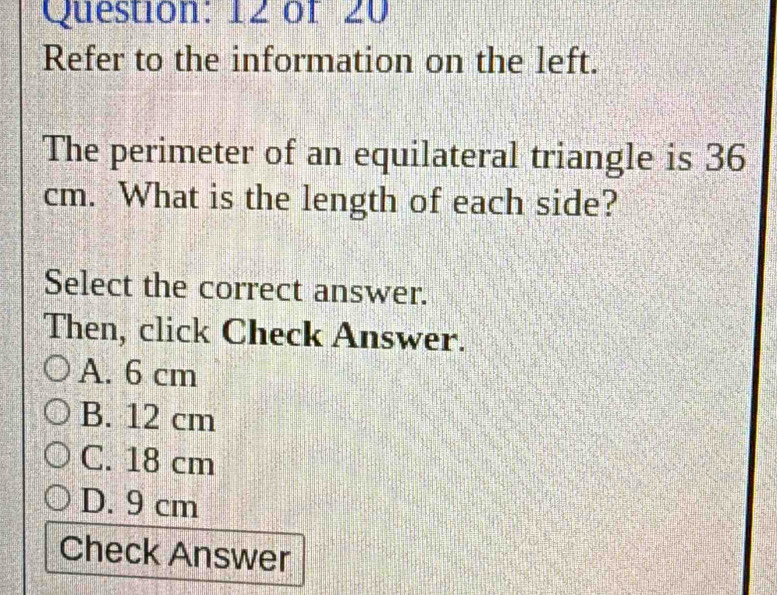 of 20
Refer to the information on the left.
The perimeter of an equilateral triangle is 36
cm. What is the length of each side?
Select the correct answer.
Then, click Check Answer.
A. 6 cm
B. 12 cm
C. 18 cm
D. 9 cm
Check Answer