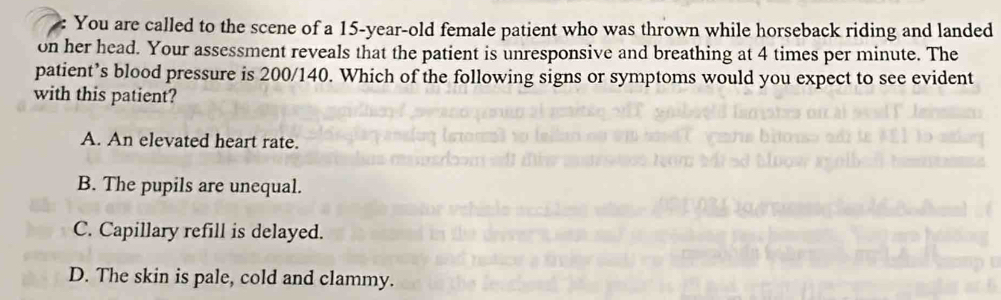 You are called to the scene of a 15-year-old female patient who was thrown while horseback riding and landed
on her head. Your assessment reveals that the patient is unresponsive and breathing at 4 times per minute. The
patient’s blood pressure is 200/140. Which of the following signs or symptoms would you expect to see evident
with this patient?
A. An elevated heart rate.
B. The pupils are unequal.
C. Capillary refill is delayed.
D. The skin is pale, cold and clammy.