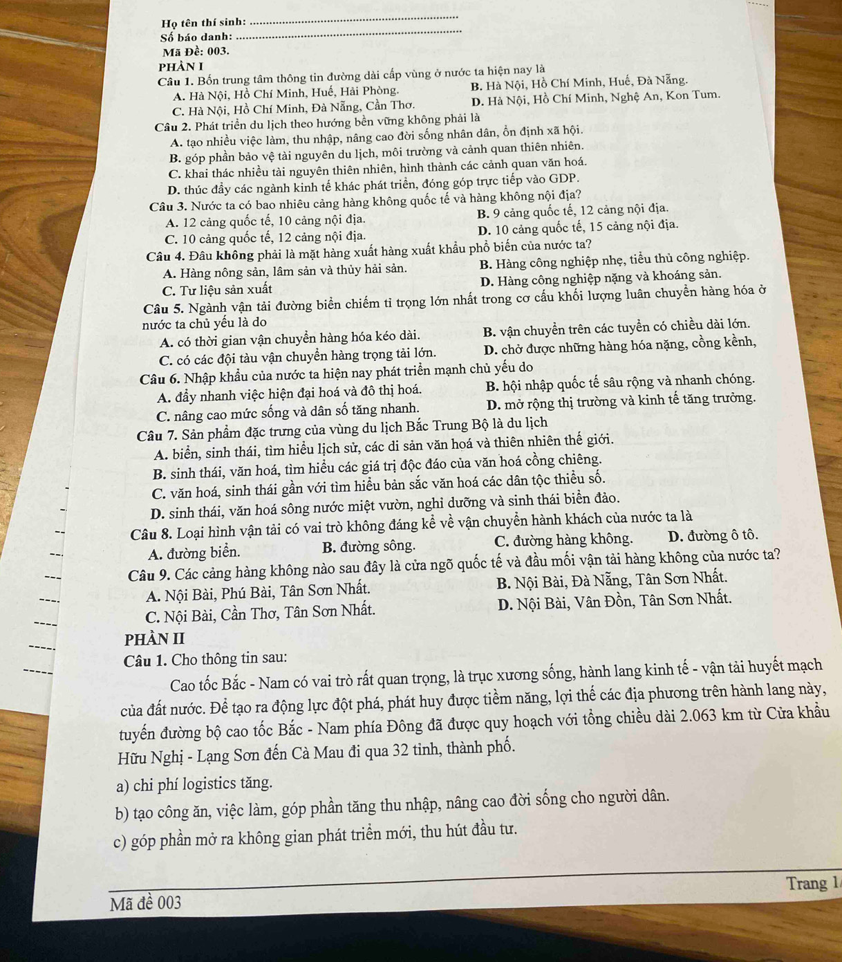 Họ tên thí sinh:
_
Số báo danh:
_
Mã Đề: 003.
phÀn I
Câu 1. Bốn trung tâm thông tin đường dài cấp vùng ở nước ta hiện nay là
A. Hà Nội, Hồ Chí Minh, Huế, Hải Phòng. B. Hà Nội, Hồ Chí Minh, Huế, Đà Nẵng.
C. Hà Nội, Hồ Chí Minh, Đà Nẵng, Cần Thơ. D. Hà Nội, Hồ Chí Minh, Nghệ An, Kon Tum.
Câu 2. Phát triển du lịch theo hướng bền vững không phải là
A. tạo nhiều việc làm, thu nhập, nâng cao đời sống nhân dân, ổn định xã hội.
B. góp phần bảo vệ tài nguyên du lịch, môi trường và cảnh quan thiên nhiên.
C. khai thác nhiều tài nguyên thiên nhiên, hình thành các cảnh quan văn hoá.
D. thúc đầy các ngành kinh tế khác phát triển, đóng góp trực tiếp vào GDP.
Câu 3. Nước ta có bao nhiêu cảng hàng không quốc tế và hàng không nội địa?
A. 12 cảng quốc tế, 10 cảng nội địa. B. 9 cảng quốc tế, 12 cảng nội địa.
C. 10 cảng quốc tế, 12 cảng nội địa. D. 10 cảng quốc tế, 15 cảng nội địa.
Câu 4. Đâu không phải là mặt hàng xuất hàng xuất khẩu phổ biến của nước ta?
A. Hàng nông sản, lâm sản và thủy hải sản. B. Hàng công nghiệp nhẹ, tiểu thủ công nghiệp.
C. Tư liệu sản xuất  D. Hàng công nghiệp nặng và khoáng sản.
Câu 5. Ngành vận tải đường biển chiếm tỉ trọng lớn nhất trong cơ cấu khối lượng luân chuyền hàng hóa ở
nước ta chủ yếu là do
A. có thời gian vận chuyển hàng hóa kéo dài. B. vận chuyển trên các tuyển có chiều dài lớn.
C. có các đội tàu vận chuyển hàng trọng tải lớn. D. chở được những hàng hóa nặng, cồng kềnh,
Câu 6. Nhập khẩu của nước ta hiện nay phát triển mạnh chủ yếu do
A. đầy nhanh việc hiện đại hoá và đô thị hoá.  B. hội nhập quốc tế sâu rộng và nhanh chóng.
C. nâng cao mức sống và dân số tăng nhanh. D. mở rộng thị trường và kinh tế tăng trưởng.
Câu 7. Sản phẩm đặc trưng của vùng du lịch Bắc Trung Bộ là du lịch
A. biển, sinh thái, tìm hiểu lịch sử, các di sản văn hoá và thiên nhiên thế giới.
B. sinh thái, văn hoá, tìm hiều các giá trị độc đáo của văn hoá cồng chiêng.
C. văn hoá, sinh thái gần với tìm hiểu bản sắc văn hoá các dân tộc thiều số.
D. sinh thái, văn hoá sông nước miệt vườn, nghi dưỡng và sinh thái biển đảo.
Câu 8. Loại hình vận tải có vai trò không đáng kể về vận chuyển hành khách của nước ta là
A. đường biển. B. đường sông. C. đường hàng không. D. đường ô tô.
Câu 9. Các cảng hàng không nào sau đây là cửa ngõ quốc tế và đầu mối vận tải hàng không của nước ta?
A. Nội Bài, Phú Bài, Tân Sơn Nhất. B. Nội Bài, Đà Nẵng, Tân Sơn Nhất.
C. Nội Bài, Cần Thơ, Tân Sơn Nhất. D. Nội Bài, Vân Đồn, Tân Sơn Nhất.
pHÀN II
Câu 1. Cho thông tin sau:
Cao tốc Bắc - Nam có vai trò rất quan trọng, là trục xương sống, hành lang kinh tế - vận tải huyết mạch
của đất nước. Để tạo ra động lực đột phá, phát huy được tiềm năng, lợi thế các địa phương trên hành lang này,
tuyển đường bộ cao tốc Bắc - Nam phía Đông đã được quy hoạch với tổng chiều dài 2.063 km từ Cửa khẩu
Hữu Nghị - Lạng Sơn đến Cà Mau đi qua 32 tinh, thành phố.
a) chi phí logistics tăng.
b) tạo công ăn, việc làm, góp phần tăng thu nhập, nâng cao đời sống cho người dân.
c) góp phần mở ra không gian phát triển mới, thu hút đầu tư.
Mã đề 003 Trang 1