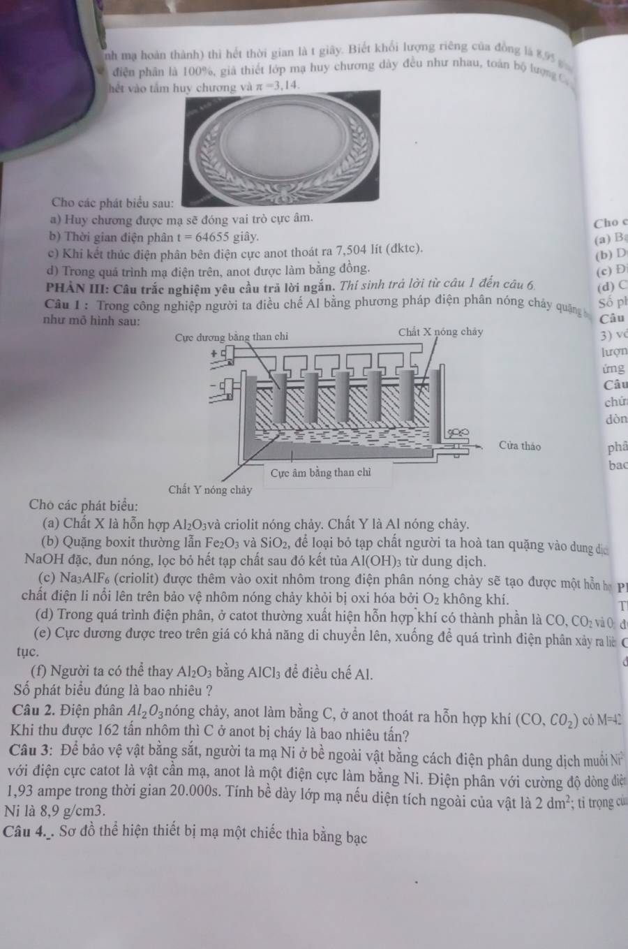 nh mạ hoàn thành) thì hết thời gian là t giây. Biết khổi lượng riêng của đồng là 89
điện phân là 100%, già thiết lớp mạ huy chương dày đều như nhau, toàn bộ lượng C
hết vào tầ π =3,1
Cho các phát biểu sa
a) Huy chương được mạ sẽ đóng vai trò cực âm.
Cho c
b) Thời gian điện phân t=64655 giây.
(a) B
c) Khi kết thúc điện phân bên điện cực anot thoát ra 7,504 lít (dktc).
(b) D
d) Trong quả trình mạ điện trên, anot được làm bằng đồng.
(c) D
PHÀN III: Câu trắc nghiệm yêu cầu trả lời ngắn. Thí sinh trá lời từ câu 1 đến câu 6. (d) C
Câu 1 : Trong công nghiệp người ta điều chế Al bằng phương pháp điện phân nóng cháy quặng Số ph
như mô hình sau:
Câu
3) v
lượn
ứng
Câu
chú
dòn
phâ
bac
Cho các phát biểu:
(a) Chất X là hỗn hợp Al₂O₃và criolit nóng chảy. Chất Y là Al nóng chảy.
(b) Quặng boxit thường lẫn I e_2O_3 và SiO_2, để loại bỏ tạp chất người ta hoà tan quặng vào dung địa
NaOH đặc, đun nóng, lọc bỏ hết tạp chất sau đó kết tủa A 1(OH) )3 từ dung dịch.
(c) Na₃AlF₆ (criolit) được thêm vào oxit nhôm trong điện phân nóng chảy sẽ tạo được một hỗn ha P
chất điện li nổi lên trên bảo vệ nhôm nóng chảy khỏi bị oxi hóa bởi O_2 không khí.
T
(d) Trong quá trình điện phân, ở catot thường xuất hiện hỗn hợp khí có thành phần là 6 z vào d
CO,CO_2
(e) Cực dương được treo trên giá có khả năng di chuyển lên, xuống để quá trình điện phân xảy ra lê C
tục.
(f) Người ta có thể thay Al_2O_3 bằng AlCl_3 để điều chế Al.
Số phát biểu đúng là bao nhiêu ?
Câu 2. Điện phân Al_2O_3 chóng chảy, anot làm bằng C, ở anot thoát ra hỗn hợp khí (CO,CO_2) có M=42
Khi thu được 162 tấn nhôm thì C ở anot bị cháy là bao nhiêu tấn?
Câu 3: Để bảo vệ vật bằng sắt, người ta mạ Ni ở bề ngoài vật bằng cách điện phân dung dịch muỗi N
với điện cực catot là vật cần mạ, anot là một điện cực làm bằng Ni. Điện phân với cường độ dòng diệt
1,93 ampe trong thời gian 20.000s. Tính bề dày lớp mạ nếu diện tích ngoài của vật là 2dm^2
Ni là 8,9 g/cm3. ; ti trọng cù
Câu 4._. Sơ đồ thể hiện thiết bị mạ một chiếc thìa bằng bạc