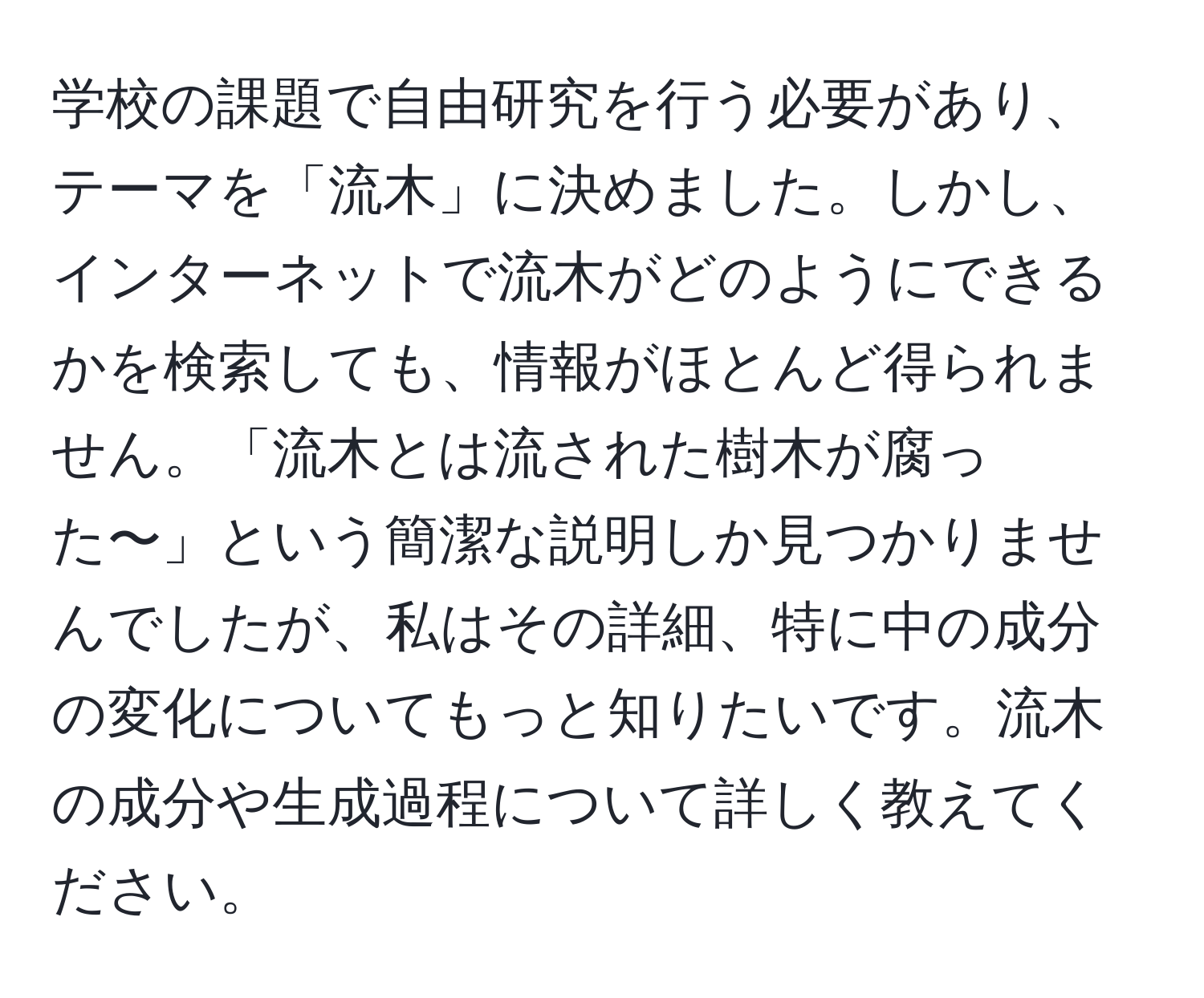 学校の課題で自由研究を行う必要があり、テーマを「流木」に決めました。しかし、インターネットで流木がどのようにできるかを検索しても、情報がほとんど得られません。「流木とは流された樹木が腐った〜」という簡潔な説明しか見つかりませんでしたが、私はその詳細、特に中の成分の変化についてもっと知りたいです。流木の成分や生成過程について詳しく教えてください。