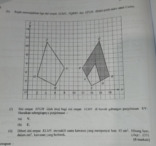 Rajah menunjukkan tiga sisi empat KLMN, PQRRN dan EFGH, dilukis pada suatu satah Cartes. 
(i) Sisi empat EFGH ialah imej bagi sisi empat KLMN di bawah gabungan penjelmaan UV. 
Huraikan selengkapnya penjelmaan : 
(a) V, 
(b) U. 
(ii) Diberi sisi empat KLMN mewakili suatu kawasan yang mempunyai luas 45cm^2. Hitung luas, 
dalam cm^2 , kawasan yang berlorek. (Jrp : 135) [8 markah] 
awapan :