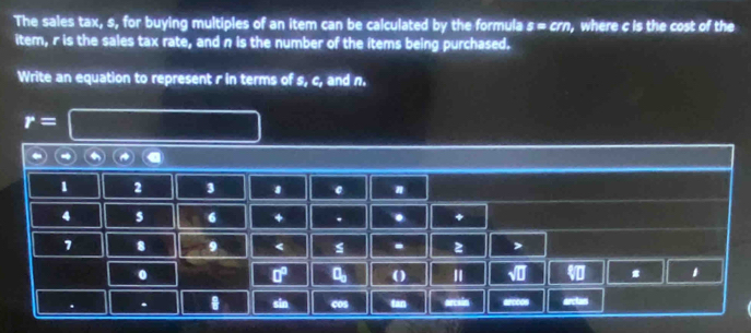 The sales tax, s, for buying multiples of an item can be calculated by the formula s=cm , where c is the cost of the 
item, r is the sales tax rate, and n is the number of the items being purchased. 
Write an equation to represent r in terms of s, c, and n.
r=
1 2 3 1 # 
4 s 6 + . . +
7 8 9 < - z > 
. 
□° a_□  () " # . 
. sin cos tan arcele arccos arclas