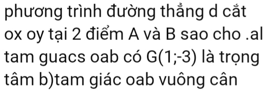 phương trình đường thắng d cắt
ox oy tại 2 điểm A và B sao cho .al 
tam guacs oab có G(1;-3) là trọng 
tâm b)tam giác oab vuông cân