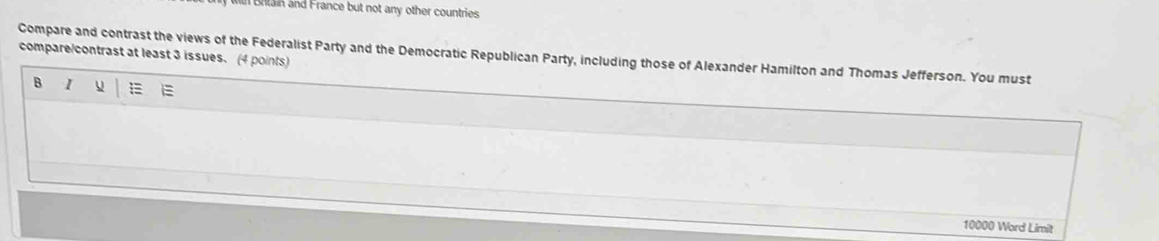 Blain and France but not any other countries 
Compare and contrast the views of the Federalist Party and the Democratic Republican Party, including those of Alexander Hamilton and Thomas Jefferson. You must 
compare/contrast at least 3 issues. (4 points) 
B I u E 
10000 Word Limit