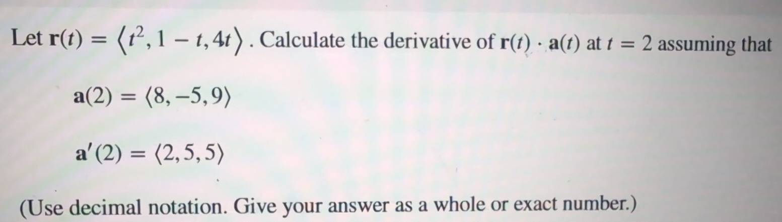 Let r(t)= . Calculate the derivative of r(t)· a(t) at t=2 assuming that
a(2)=langle 8,-5,9rangle
a'(2)=langle 2,5,5rangle
(Use decimal notation. Give your answer as a whole or exact number.)