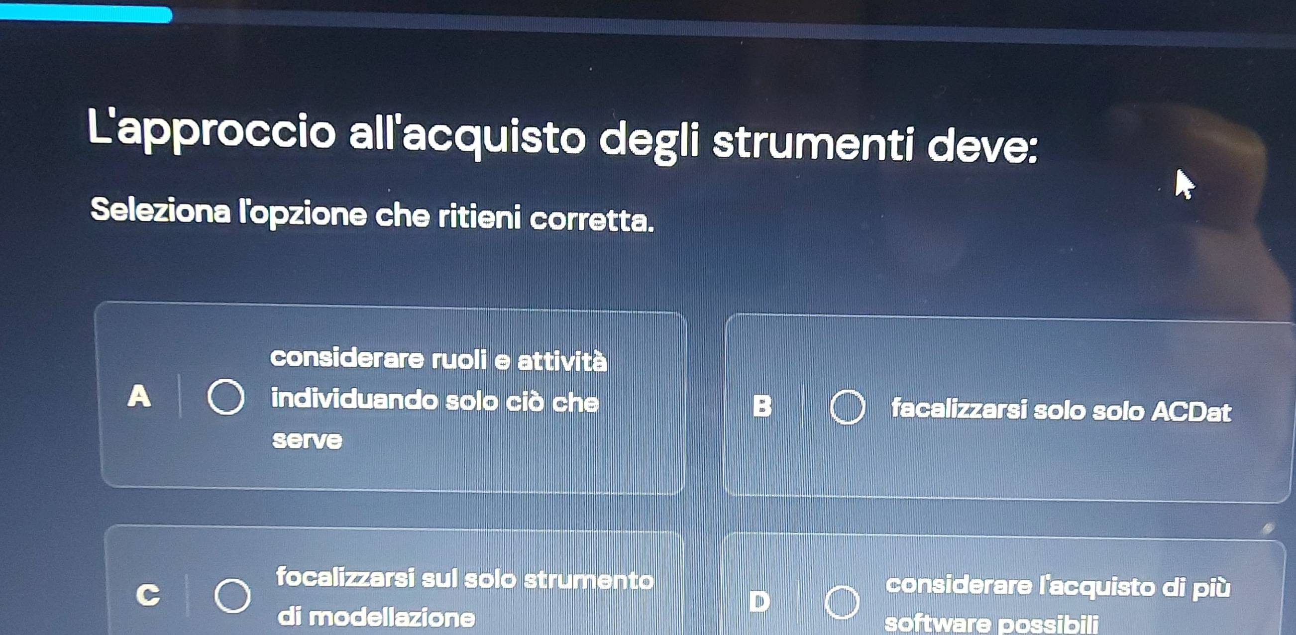 L'approccio all'acquisto degli strumenti deve:
Seleziona l'opzione che ritieni corretta.
considerare ruoli e attività
individuando solo ciò che facalizzarsi solo solo ACDat
serve
focalizzarsi sul solo strumento considerare l'acquisto di più
di modellazione software possibili