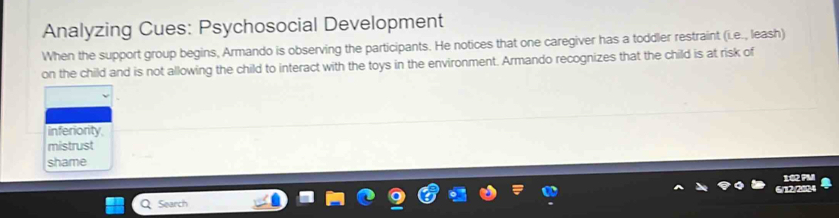 Analyzing Cues: Psychosocial Development
When the support group begins, Armando is observing the participants. He notices that one caregiver has a toddler restraint (i.e., leash)
on the child and is not allowing the child to interact with the toys in the environment. Armando recognizes that the child is at risk of
inferiority
mistrust
shame
Search