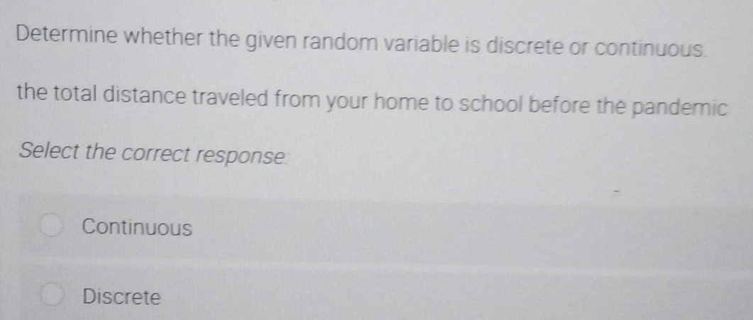 Determine whether the given random variable is discrete or continuous.
the total distance traveled from your home to school before the pandemic
Select the correct response
Continuous
Discrete