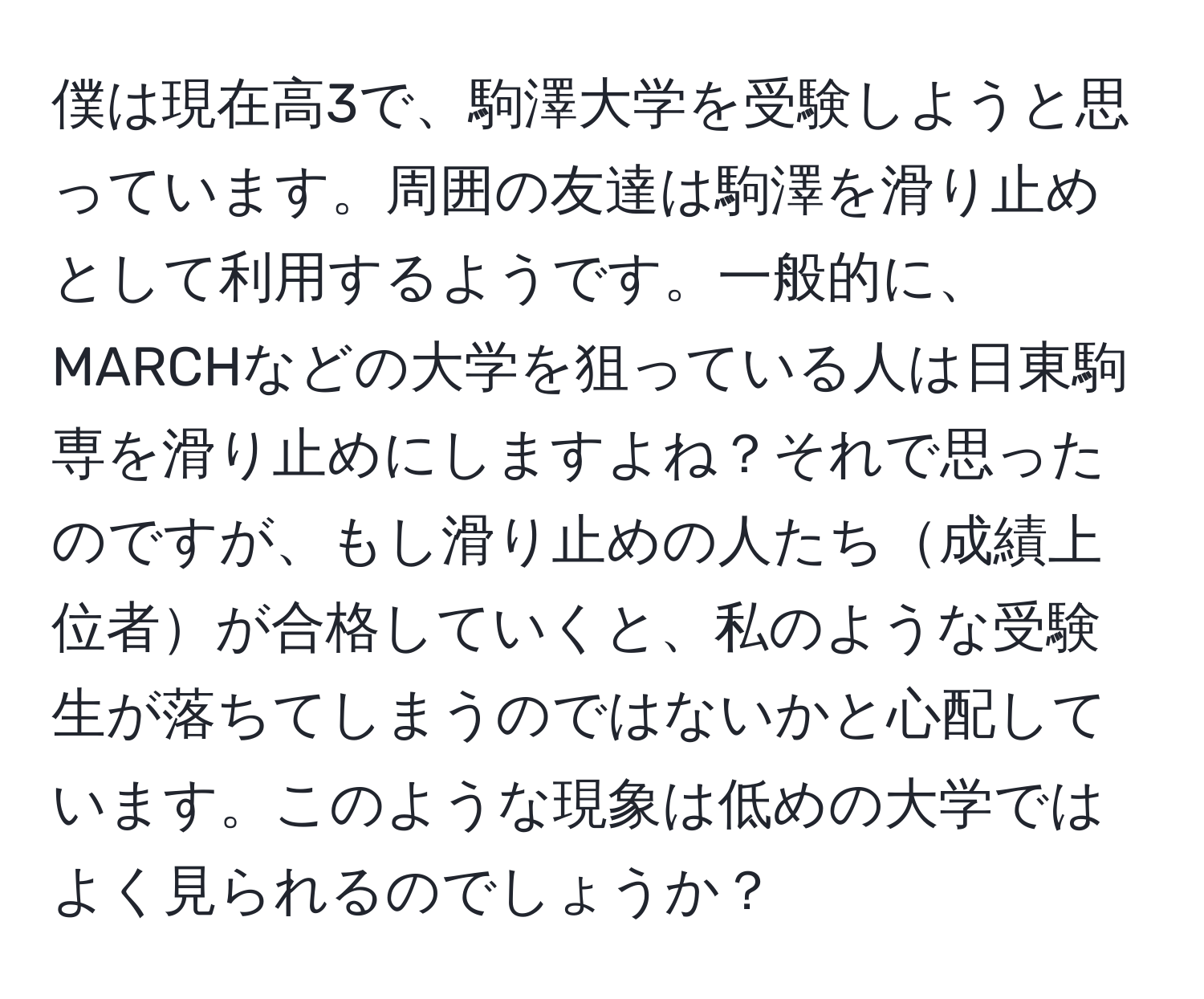 僕は現在高3で、駒澤大学を受験しようと思っています。周囲の友達は駒澤を滑り止めとして利用するようです。一般的に、MARCHなどの大学を狙っている人は日東駒専を滑り止めにしますよね？それで思ったのですが、もし滑り止めの人たち成績上位者が合格していくと、私のような受験生が落ちてしまうのではないかと心配しています。このような現象は低めの大学ではよく見られるのでしょうか？