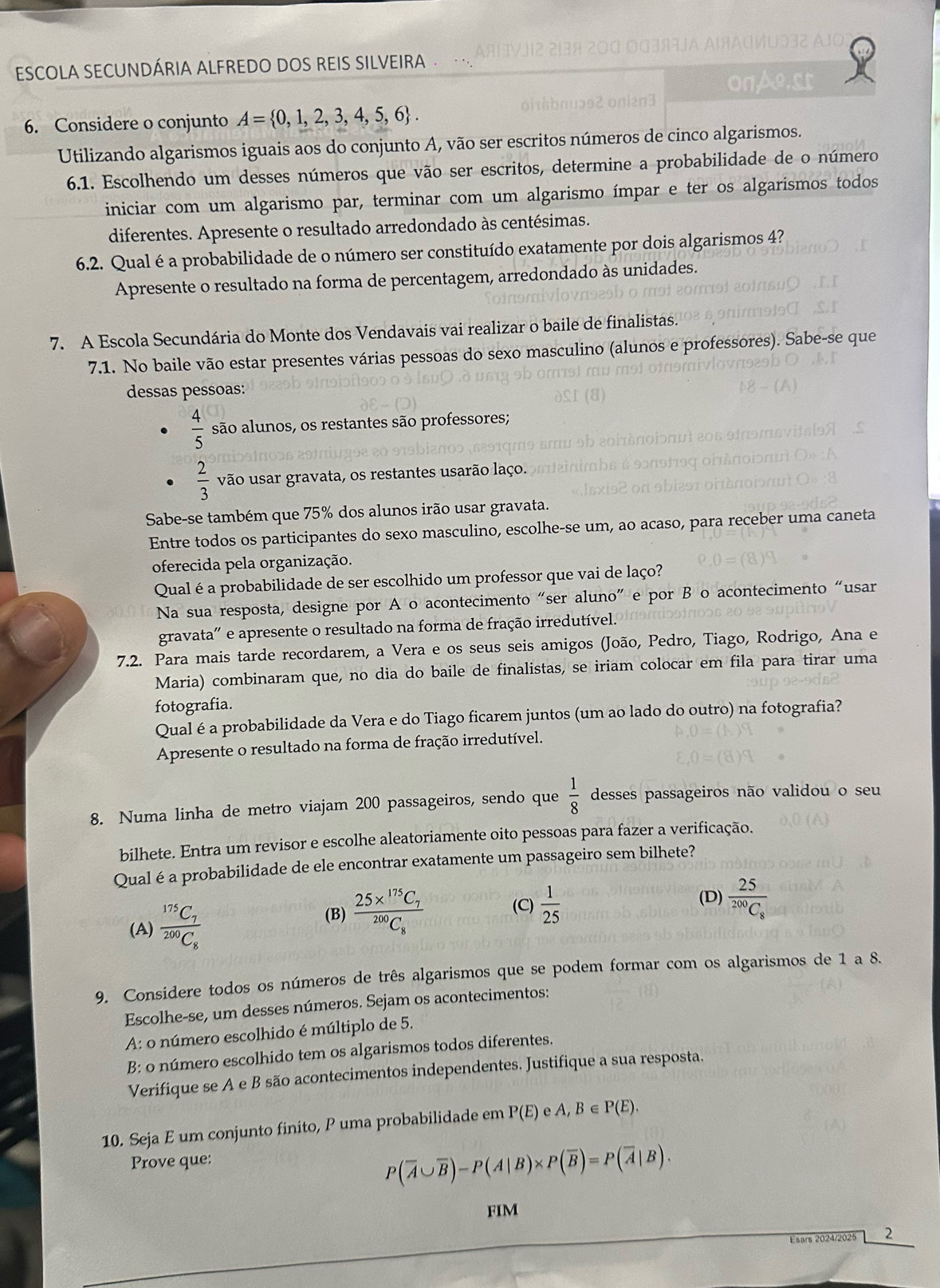 AIC
ESCOLA SECUNDÁRIA ALFREDO DOS REIS SILVEIRA
OnAo.st
6. Considere o conjunto A= 0,1,2,3,4,5,6 .
Utilizando algarismos iguais aos do conjunto A, vão ser escritos números de cinco algarismos.
6.1. Escolhendo um desses números que vão ser escritos, determine a probabilidade de o número
iniciar com um algarismo par, terminar com um algarismo ímpar e ter os algarismos todos
diferentes. Apresente o resultado arredondado às centésimas.
6.2. Qual é a probabilidade de o número ser constituído exatamente por dois algarismos 4?
Apresente o resultado na forma de percentagem, arredondado às unidades.
7. A Escola Secundária do Monte dos Vendavais vai realizar o baile de finalistas.
7.1. No baile vão estar presentes várias pessoas do sexo masculino (alunos e professores). Sabe-se que
dessas pessoas:
 4/5  são alunos, os restantes são professores;
 2/3  vão usar gravata, os restantes usarão laço.
Sabe-se também que 75% dos alunos irão usar gravata.
Entre todos os participantes do sexo masculino, escolhe-se um, ao acaso, para receber uma caneta
oferecida pela organização.
Qualéa probabilidade de ser escolhido um professor que vai de laço?
Na sua resposta, designe por A o acontecimento “ser aluno” e por B o acontecimento “usar
gravata' e apresente o resultado na forma de fração irredutível.
7.2. Para mais tarde recordarem, a Vera e os seus seis amigos (João, Pedro, Tiago, Rodrigo, Ana e
Maria) combinaram que, no dia do baile de finalistas, se iriam colocar em fila para tirar uma
fotografia.
Qual é a probabilidade da Vera e do Tiago ficarem juntos (um ao lado do outro) na fotografia?
Apresente o resultado na forma de fração irredutível.
8. Numa linha de metro viajam 200 passageiros, sendo que  1/8  desses passageiros não validou o seu
bilhete. Entra um revisor e escolhe aleatoriamente oito pessoas para fazer a verificação.
Qualé a probabilidade de ele encontrar exatamente um passageiro sem bilhete?
(A) frac ^175C_7^200C_8 (B) frac 25*^(175)C_7^200C_8
(D)
(C)  1/25  frac 25^200C_8
9. Considere todos os números de três algarismos que se podem formar com os algarismos de 1 a 8.
Escolhe-se, um desses números. Sejam os acontecimentos:
A: o número escolhido é múltiplo de 5.
B: o número escolhido tem os algarismos todos diferentes.
Verifique se A e B são acontecimentos independentes. Justifique a sua resposta.
10. Seja E um conjunto finito, P uma probabilidade em P(E) e A, B ∈ P(E).
Prove que:
P(overline A∪ overline B)-P(A|B)* P(overline B)=P(overline A|B).
FIM
Esars 2024/2025 2