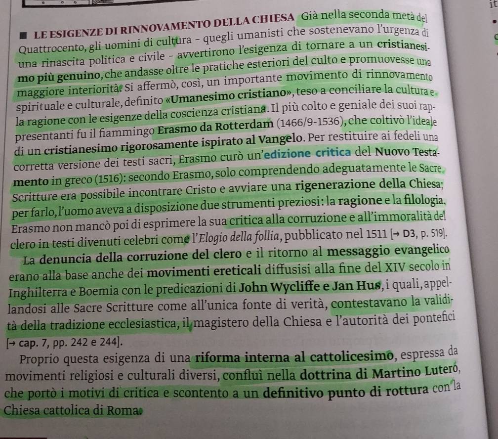 it
Le esIGENZE DI RINNOVAMENTO DELLA CHIESA Già nella seconda metà del
Quattrocento, gli uomini di cultura - quegli umanisti che sostenevano l’urgenza di
  
una rinascita politica e civile - avvertirono l'esigenza di tornare a un cristianesi-
mo più genuino, che andasse oltre le pratiche esteriori del culto e promuovesse una
maggiore interiorità Si affermò, così, un importante movimento di rinnovamento
spirituale e culturale, definito «Umanesimo cristiano», teso a conciliare la cultura e
la ragione con le esigenze della coscienza cristiana. Il più colto e geniale dei suoi rap-
presentanti fu il fiammingo Erasmo da Rotterdam (1466/9-1536), che coltivò l’ideale
di un cristianesimo rigorosamente ispirato al Vangelo. Per restituire ai fedeli una
corretta versione dei testi sacri, Erasmo curò un’edizione critica del Nuovo Testa-
mento in greco (1516): secondo Erasmo, solo comprendendo adeguatamente le Sacre
Scritture era possibile incontrare Cristo e avviare una rigenerazione della Chiesa;
per farlo, l’uomo aveva a disposizione due strumenti preziosi: la ragione e la filologia.
Erasmo non mancò poi di esprimere la sua crítica alla corruzione e all’immoralità del
clero in testi divenuti celebri come l’Elogio della follia, pubblicato nel 1511 [to D3 D.51 9.
La denuncia della corruzione del clero e il ritorno al messaggio evangelico
erano alla base anche dei movimenti ereticali diffusisi alla fine del XIV secolo in
Inghilterra e Boemia con le predicazioni di John Wycliffe e Jan Hus,i quali, appel-
landosi alle Sacre Scritture come all’unica fonte di verità, contestavano la validi-
tà della tradizione ecclesiastica, il magistero della Chiesa e l'autorità dei pontefici
[→ cap. 7, pp. 242 e 244].
Proprio questa esigenza di una riforma interna al cattolicesimo, espressa da
movimenti religiosi e culturali diversi, confluì nella dottrina di Martino Luteró,
che portò i motivi di critica e scontento a un definitivo punto di rottura con la
Chiesa cattolica di Roma