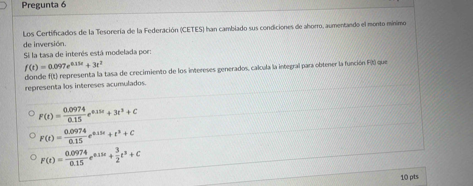 Pregunta 6
Los Certificados de la Tesorería de la Federación (CETES) han cambiado sus condiciones de ahorro, aumentando el monto mínimo
de inversión.
Si la tasa de interés está modelada por:
f(t)=0.097e^(0.15t)+3t^2
donde f(t) representa la tasa de crecimiento de los intereses generados, calcula la integral para obtener la función F(t) que
representa los intereses acumulados.
F(t)= (0.0974)/0.15 e^(0.15t)+3t^3+C
F(t)= (0.0974)/0.15 e^(0.15t)+t^3+C
F(t)= (0.0974)/0.15 e^(0.15t)+ 3/2 t^3+C
10 pts