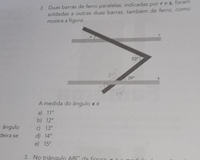 Duas barras de ferro paralelas, indicadas por ír e s, foram
soldadas a outras duas barras, também de ferro, como
mostra a figura.
A medida do ângulo x é
a) 11°
b) 12°.
ângulo c) 13°.
deíra se d) 14°
e) 15°.
3 No triângulo ABC da figura   x