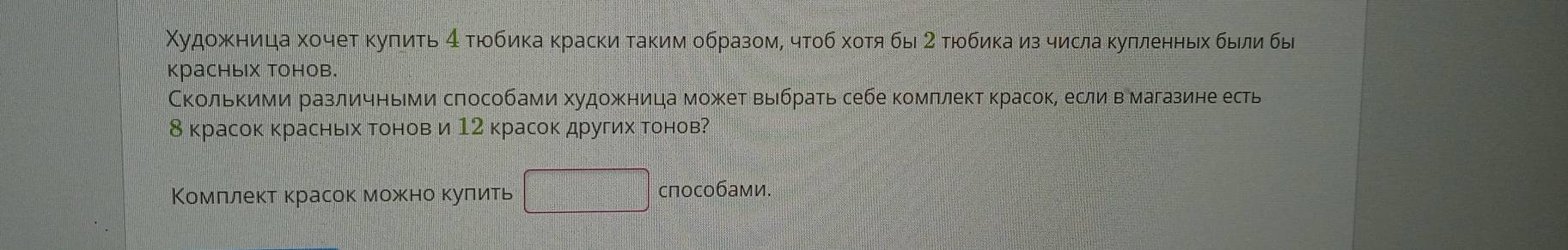 Χудожκница хочет κуπиτь 4 тюбика краски таким образом, чтоб хотя бы 2 тюбика из числа κулленньх были бы 
красных тонов. 
СкольΚими различными способами худοжница может выбрать себе комπлект красок, если в магазине есть
8 красок красньх тонов и 12 красок других тонов? 
Комллект красок можно κулить способами.