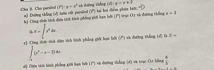 Cho parabol (P): y=x^2 và dường thẳng (d):y=x+2
a) Dường thằng (đ) luôn cất parabol (P) tại hai điểm phân biệt. 
b) Công thức tính diện tích hình phẳng giới hạn bởi (P) trục Ox và đường thẳng x=2
S=∈tlimits _0^(2x^2)dx. 
c) Công thức tính diện tích hình phẳng giới hạn bởi (P) và đường thẳng (d) là S=
∈tlimits _(-1)^2(x^2-x-2)dx. 
d) Diện tích hình phẳng giới hạn bởi (P) và đường thẳng (đ) và trục Or bằng  6/5 .
1-0