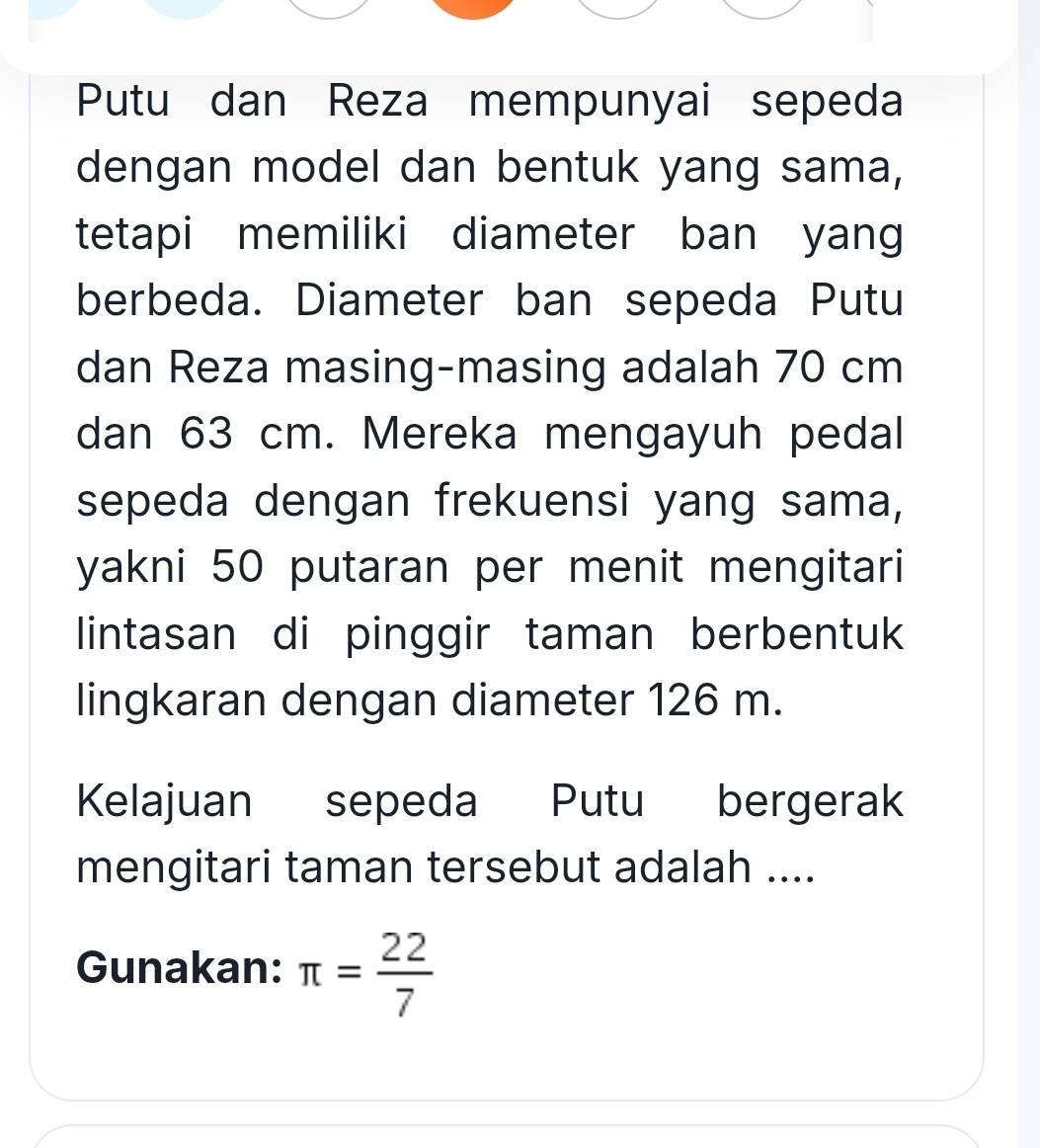 Putu dan Reza mempunyai sepeda 
dengan model dan bentuk yang sama, 
tetapi memiliki diameter ban yang 
berbeda. Diameter ban sepeda Putu 
dan Reza masing-masing adalah 70 cm
dan 63 cm. Mereka mengayuh pedal 
sepeda dengan frekuensi yang sama, 
yakni 50 putaran per menit mengitari 
lintasan di pinggir taman berbentuk 
lingkaran dengan diameter 126 m. 
Kelajuan sepeda Putu bergerak 
mengitari taman tersebut adalah .... 
Gunakan: π = 22/7 