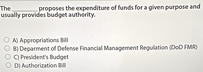 The _proposes the expenditure of funds for a given purpose and
usually provides budget authority.
A) Appropriations Bill
B) Deparment of Defense Financial Management Regulation (DoD FMR)
C) President's Budget
D) Authorization Bill