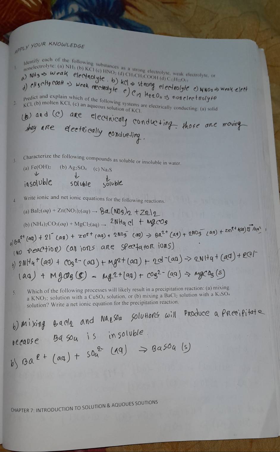 APPLY YOUR KNOWLEDG 
] Identify each of the following substances as a strong electrolyte, weak electrolyte. or 
nonelectrolyte: (a) NH₃ (b) KCl (c) HNO₃ (d) CH₃CH₂COOH (d) C₁H₂ ₂O
Predict and explain which of the following systems are electrically conducting: (a) solid
KCl. (b) molten KCl, (c) an aqueous solution of KCl
3. Characterize the following compounds as soluble or insoluble in water. 
(a) Fe(OH)₂ (b) Ag_2SO_4 (c) Na_2S
Write ionic and net ionic equations for the following reactions. 
(a) BaI_2(aq)+Zn(NO_3)_2(aq)to
(b) (NH_4)_2CO_3(aq)+MgCl_2(aq)-
5. Which of the following processes will likely result in a precipitation reaction: (a) mixing 
a KNO₃; solution with a CuSO₄ solution, or (b) mixing a BaCl₂ solution with a K₂SO₄
solution? Write a net ionic equation for the precipitation reaction. 
CHAPTER 7: INTRODUCTION TO SOLUTION & AQUOUES SOUTIONS
