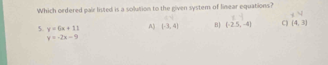 Which ordered pair listed is a solution to the given system of linear equations?
5. y=6x+11
A) (-3,4) B) (-2.5,-4) C) (4,3)
y=-2x-9