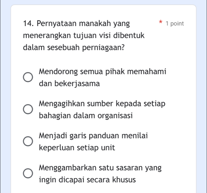 Pernyataan manakah yang 1 point
menerangkan tujuan visi dibentuk
dalam sesebuah perniagaan?
Mendorong semua pihak memahami
dan bekerjasama
Mengagihkan sumber kepada setiap
bahagian dalam organisasi
Menjadi garis panduan menilai
keperluan setiap unit
Menggambarkan satu sasaran yang
ingin dicapai secara khusus