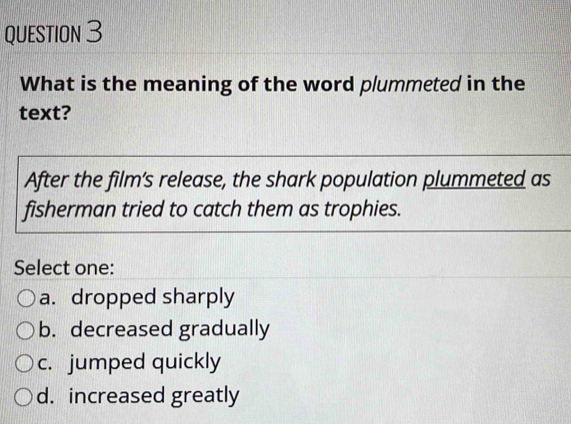 What is the meaning of the word plummeted in the
text?
After the film’s release, the shark population plummeted as
fisherman tried to catch them as trophies.
Select one:
a. dropped sharply
b. decreased gradually
c. jumped quickly
d. increased greatly