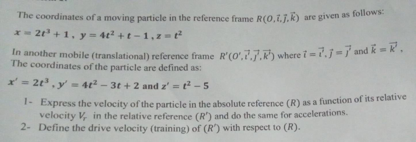 The coordinates of a moving particle in the reference frame R(O,vector l,vector J,vector k)
x=2t^3+1, y=4t^2+t-1, z=t^2 are given as follows: 
In another mobile (translational) reference frame R'(O',vector l', vector j', vector k') where vector i=vector i, vector j=vector j and vector k=vector k', 
The coordinates of the particle are defined as:
x'=2t^3, y'=4t^2-3t+2 and z'=t^2-5
1- Express the velocity of the particle in the absolute reference (R) as a function of its relative 
velocity V_T in the relative reference (R’) and do the same for accelerations. 
2- Define the drive velocity (training) of (R′) with respect to (R).