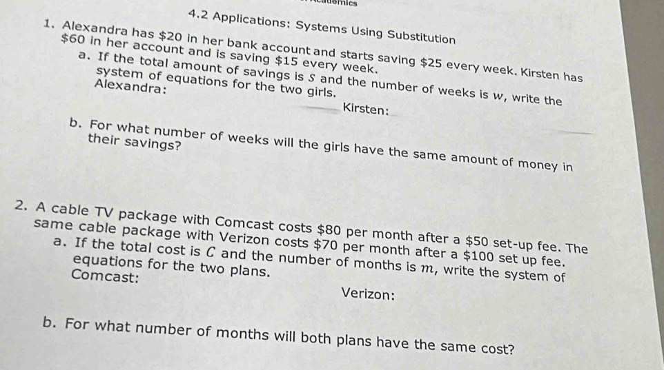 4.2 Applications: Systems Using Substitution 
1. Alexandra has $20 in her bank account and starts saving $25 every week. Kirsten has
$60 in her account and is saving $15 every week. 
a. If the total amount of savings is S and the number of weeks is w, write the 
system of equations for the two girls. 
Alexandra: Kirsten: 
their savings? 
b. For what number of weeks will the girls have the same amount of money in 
2. A cable TV package with Comcast costs $80 per month after a $50 set-up fee. The 
same cable package with Verizon costs $70 per month after a $100 set up fee. 
a. If the total cost is C and the number of months is m, write the system of 
equations for the two plans. 
Comcast: Verizon: 
b. For what number of months will both plans have the same cost?