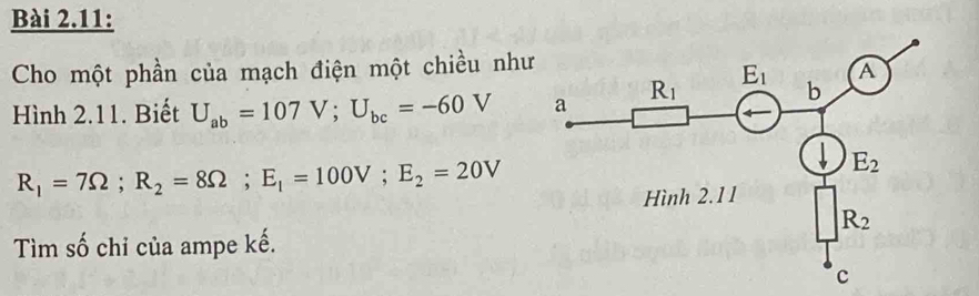 Bài 2.11:
Cho một phần của mạch điện một chiều như
Hình 2.11. Biết U_ab=107V;U_bc=-60V
R_1=7Omega ;R_2=8Omega ;E_1=100V;E_2=20V
Tìm số chỉ của ampe kế.