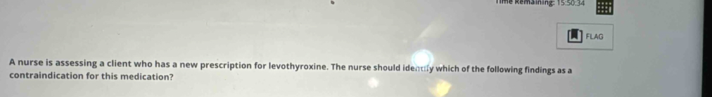 Té Remaiing: 15:50:34 
FLAG 
A nurse is assessing a client who has a new prescription for levothyroxine. The nurse should identily which of the following findings as a 
contraindication for this medication?