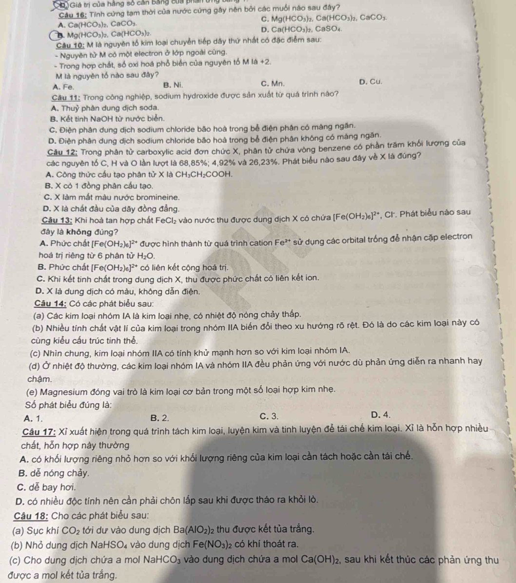 DGiá trị của hằng số cân bằng của phần ứng
Câu 16: Tính cứng tạm thời của nước cứng gây nên bởi các muối nào sau đây?
C. Mg(HCO_3)_2,Ca(HCO_3)_2,CaCO_3.
A. Ca(HCO_3) CaCO_3
D. Ca(HCO_3)_2
B. Mg(HCO_3)_2,Ca(HCO_3)_2 , CaSO₄.
Câu 10: M là nguyên tổ kim loại chuyển tiếp dãy thứ nhất có đặc điểm sau:
- Nguyên tử M có một electron ở lớp ngoài cùng.
- Trong hợp chất, số oxi hoá phổ biển của nguyên tố M là +2
M là nguyên tố nào sau đây?
A. Fe. B. Ni. C. Mn. D. Cu.
Câu 11: Trong công nghiệp, sodium hydroxide được sản xuất từ quá trình nào?
A. Thuỷ phân dung dịch soda.
B. Kết tinh NaOH từ nước biển.
C. Điện phân dung dịch sodium chloride bão hoà trong bể điện phân có màng ngăn.
D. Điện phân dung dịch sodium chloride bão hoà trong bể điện phân không có máng ngăn.
Câu 12: Trong phân tử carboxylic acid đơn chức X, phân tử chứa vòng benzene có phần trăm khối lượng của
các nguyên tố C, H và O lần lượt là 68,85%; 4,92% và 26,23%. Phát biểu nào sau đây về X là đúng?
A. Công thức cấu tạo phân tử X là CH_3CH_2COOH
B. X có 1 đồng phân cấu tạo.
C. X làm mất màu nước bromineine.
D. X là chất đầu của dãy đồng đẳng.
Câu 13: Khi hoà tan hợp chất Fi eCl_2 :  vào nước thu được dung dịch X có chứa [Fe(OH_2)_6]^2+ *, Ch. Phát biểu nào sau
đây là không đúng?
A. Phức chất [Fe(OH_2)_6]^2+ ** được hình thành từ quá trình cation Fe²* sử dụng các orbital trống để nhận cặp electron
hoá trị riêng từ 6 phân tử H_2O.
B. Phức chất [Fe(OH_2)_6]^2+ * có liên kết cộng hoá trị.
C. Khi kết tinh chất trong dung dịch X, thu được phức chất cỏ liên kết ion.
D. X là dung dịch có màu, không dẫn điện.
Câu 14: Có các phát biểu sau:
(a) Các kim loại nhóm IA là kim loại nhẹ, có nhiệt độ nóng chảy thấp.
(b) Nhiều tính chất vật lí của kim loại trong nhóm IIA biến đổi theo xu hướng rõ rệt. Đó là do các kim loại này có
cùng kiểu cầu trúc tinh thể.
(c) Nhìn chung, kim loại nhóm IIA có tính khử mạnh hơn so với kim loại nhóm IA.
(d) Ở nhiệt độ thường, các kim loại nhóm IA và nhóm IIA đều phản ứng với nước dù phản ứng diễn ra nhanh hay
chậm.
(e) Magnesium đóng vai trò là kim loại cơ bản trong một số loại hợp kim nhẹ.
Số phát biểu đúng là:
A. 1. B. 2. C. 3. D. 4.
Câu 17: Xỉ xuất hiện trong quá trình tách kim loại, luyện kim và tinh luyện để tái chế kim loại. Xỉ là hỗn hợp nhiều
chất, hỗn hợp này thường
A. có khối lượng riêng nhỏ hơn so với khối lượng riêng của kim loại cần tách hoặc cần tái chế.
B. dễ nóng chảy.
C. dễ bay hơi.
D. có nhiều độc tính nên cần phải chôn lắp sau khi được tháo ra khỏi lò.
Câu 18: Cho các phát biểu sau:
(a) Sục khí CO_2 tới dư vào dung dịch Ba(AlO_2) : thu được kết tủa trắng.
(b) Nhỏ dung dịch NaHSO₄ vào dung dịch Fe(NO_3) có khí thoát ra.
(c) Cho dung dịch chứa a mol Nał -ICO_3 vào dung dịch chứa a mol Ca(OH)_2 , sau khi kết thúc các phản ứng thu
được a mol kết tủa trắng.